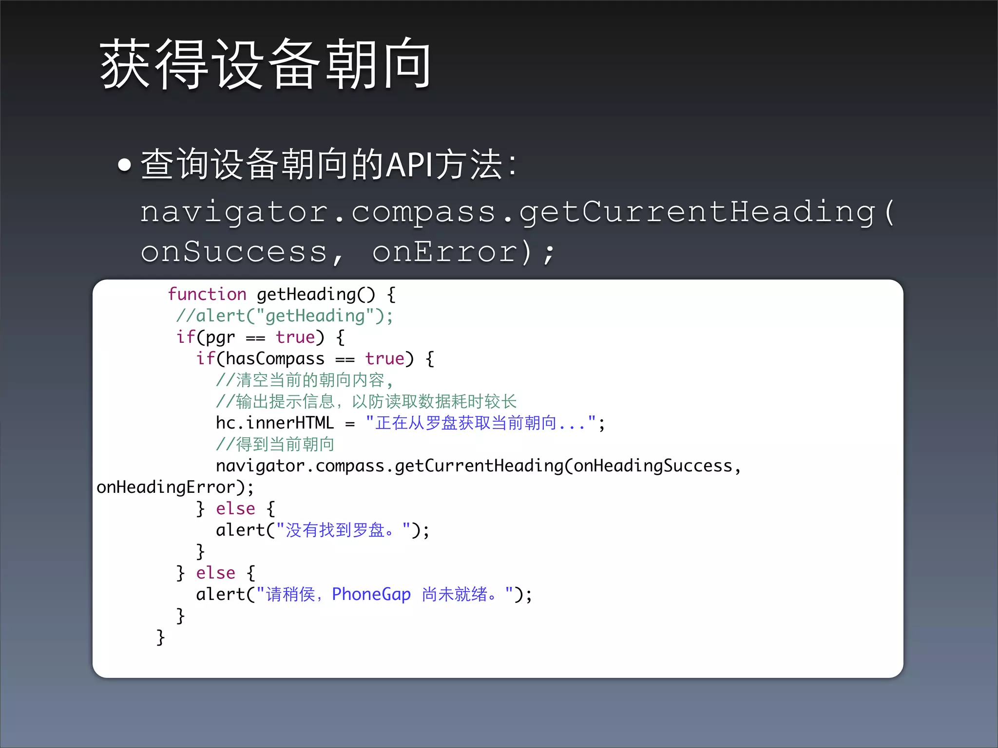 获得设备朝向
 • 查询设备朝向的API⽅方法：
    navigator.compass.getCurrentHeading(
    onSuccess, onError);
        function getHeading() {
         //alert("getHeading");
         if(pgr == true) {
           if(hasCompass == true) {
             //清空当前的朝向内容,
             //输出提⽰示信息，以防读取数据耗时较⻓长
             hc.innerHTML = "正在从罗盘获取当前朝向...";
             //得到当前朝向
             navigator.compass.getCurrentHeading(onHeadingSuccess,
onHeadingError);
           } else {
             alert("没有找到罗盘。");
           }
         } else {
           alert("请稍侯，PhoneGap 尚未就绪。");
         }
      }
 