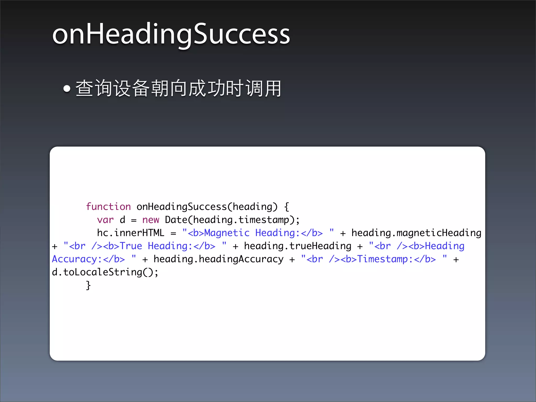 onHeadingSuccess
 • 查询设备朝向成功时调⽤用


      function onHeadingSuccess(heading) {
        var d = new Date(heading.timestamp);
        hc.innerHTML = "<b>Magnetic Heading:</b> " + heading.magneticHeading
+ "<br /><b>True Heading:</b> " + heading.trueHeading + "<br /><b>Heading
Accuracy:</b> " + heading.headingAccuracy + "<br /><b>Timestamp:</b> " +
d.toLocaleString();
      }
 