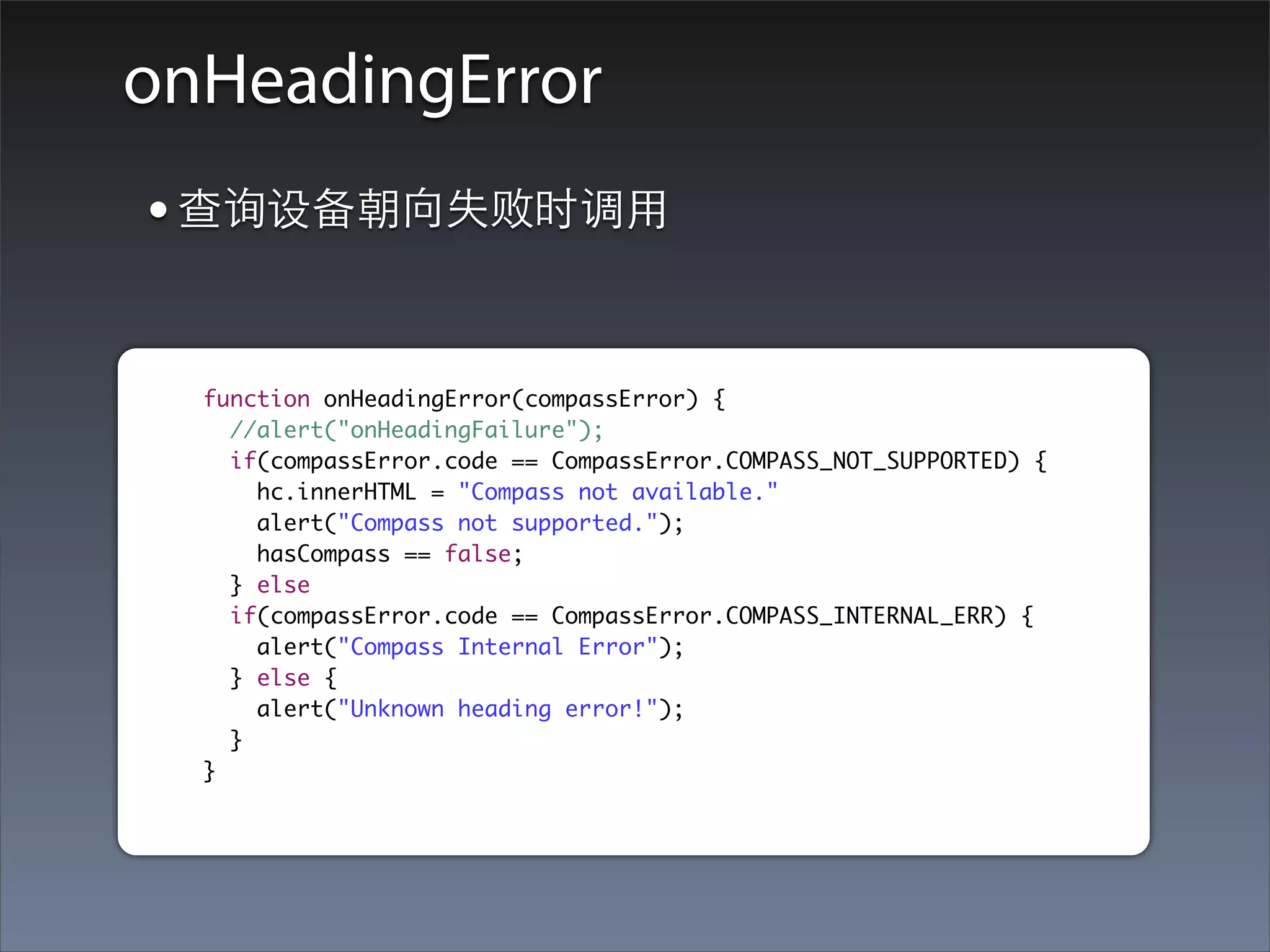 onHeadingError
• 查询设备朝向失败时调⽤用

  function onHeadingError(compassError) {
    //alert("onHeadingFailure");
    if(compassError.code == CompassError.COMPASS_NOT_SUPPORTED) {
      hc.innerHTML = "Compass not available."
      alert("Compass not supported.");
      hasCompass == false;
    } else
    if(compassError.code == CompassError.COMPASS_INTERNAL_ERR) {
      alert("Compass Internal Error");
    } else {
      alert("Unknown heading error!");
    }
  }
 