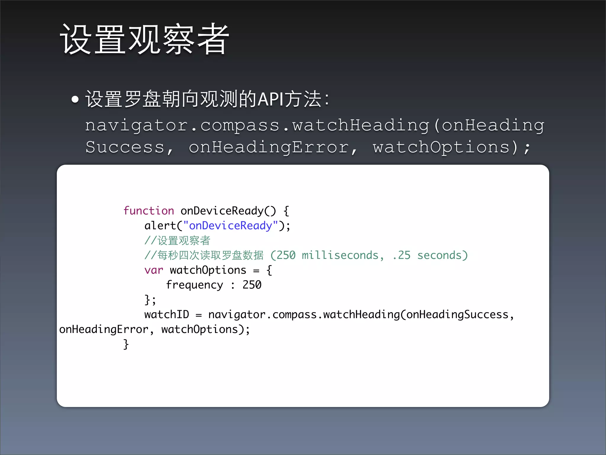 设置观察者
 • 设置罗盘朝向观测的API⽅方法：
   navigator.compass.watchHeading(onHeading
   Success, onHeadingError, watchOptions);


	 	 	 function onDeviceReady() {
	 	 	 	 alert("onDeviceReady");
	 	 	 	 //设置观察者
	 	 	 	 //每秒四次读取罗盘数据 (250 milliseconds, .25 seconds)
	 	 	 	 var watchOptions = {
	 	 	 	 	 frequency : 250
	 	 	 	 };
	 	 	 	 watchID = navigator.compass.watchHeading(onHeadingSuccess,
onHeadingError, watchOptions);
	 	 	 }
 