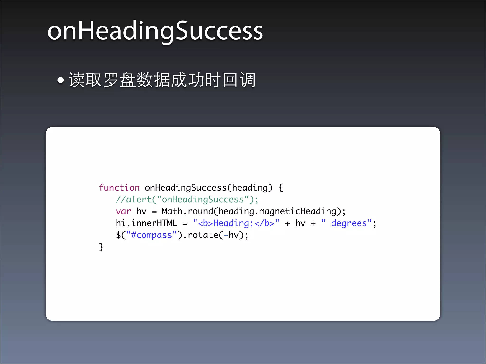 onHeadingSuccess
    • 读取罗盘数据成功时回调


	   	   	   function onHeadingSuccess(heading) {
	   	   	   	 //alert("onHeadingSuccess");
	   	   	   	 var hv = Math.round(heading.magneticHeading);
	   	   	   	 hi.innerHTML = "<b>Heading:</b>" + hv + " degrees";
	   	   	   	 $("#compass").rotate(-hv);
	   	   	   }
 