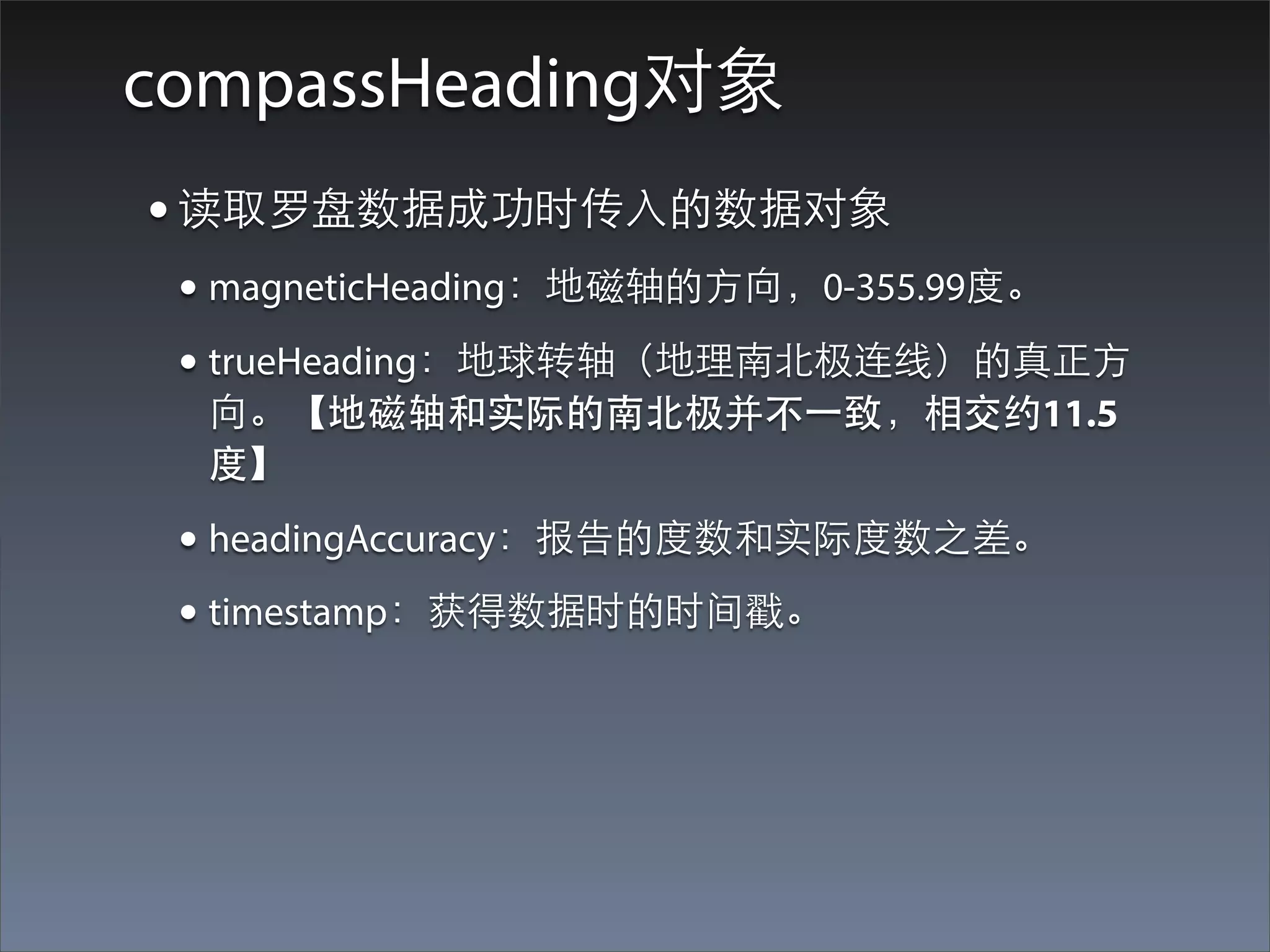 compassHeading对象
• 读取罗盘数据成功时传⼊入的数据对象
 • magneticHeading：地磁轴的⽅方向，0-355.99度。
 • trueHeading：地球转轴（地理南北极连线）的真正⽅方
  向。【地磁轴和实际的南北极并不⼀一致，相交约11.5
  度】

 • headingAccuracy：报告的度数和实际度数之差。
 • timestamp：获得数据时的时间戳。
 