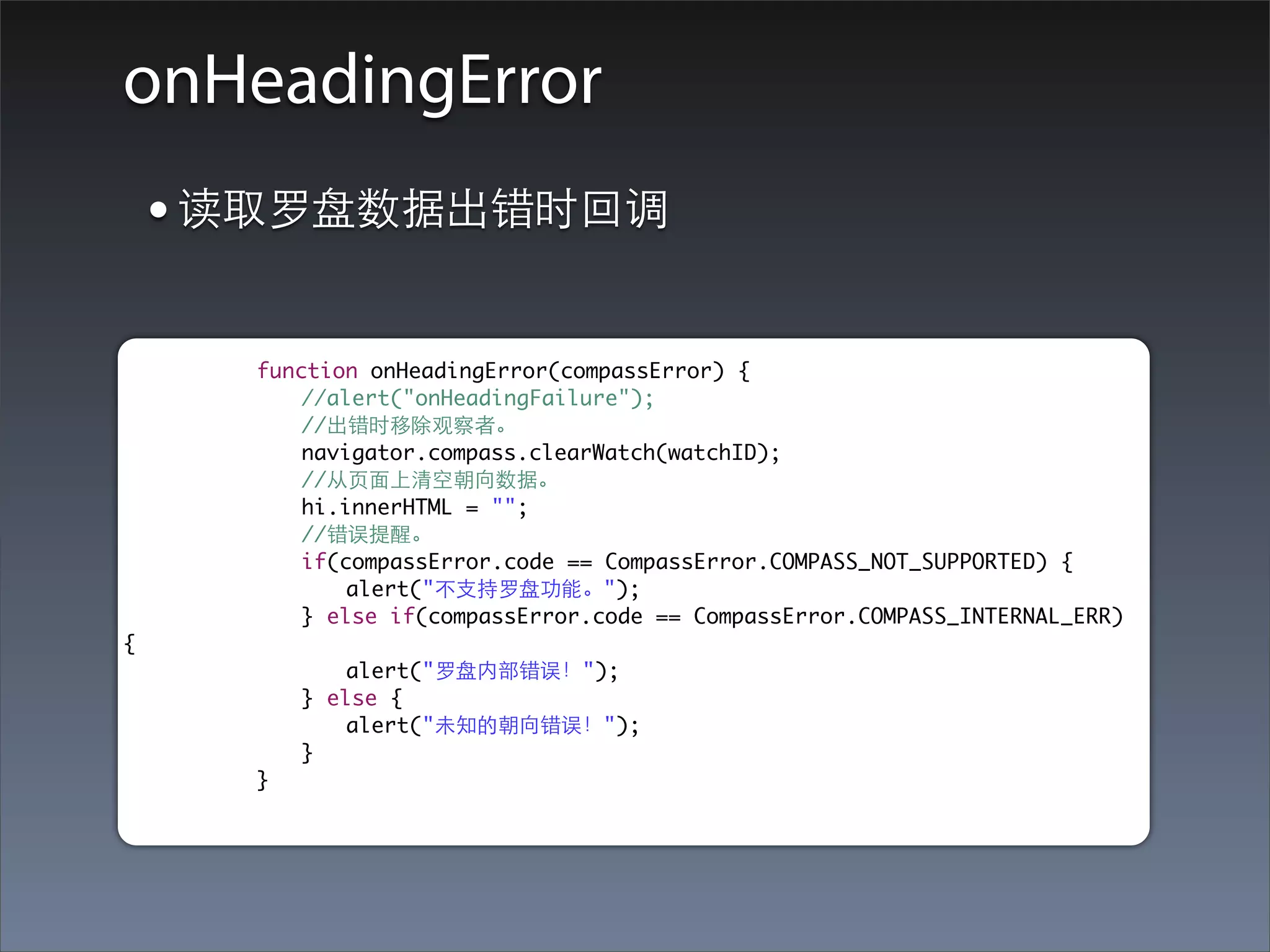 onHeadingError
    • 读取罗盘数据出错时回调
	   	   	   function onHeadingError(compassError) {
	   	   	   	   //alert("onHeadingFailure");
	   	   	   	   //出错时移除观察者。
	   	   	   	   navigator.compass.clearWatch(watchID);
	   	   	   	   //从⻚页⾯面上清空朝向数据。
	   	   	   	   hi.innerHTML = "";
	   	   	   	   //错误提醒。
	   	   	   	   if(compassError.code == CompassError.COMPASS_NOT_SUPPORTED) {
	   	   	   	   	   alert("不⽀支持罗盘功能。");
	   	   	   	   } else if(compassError.code == CompassError.COMPASS_INTERNAL_ERR)
{
	   	   	   	   	   alert("罗盘内部错误！");
	   	   	   	   } else {
	   	   	   	   	   alert("未知的朝向错误！");
	   	   	   	   }
	   	   	   }
 