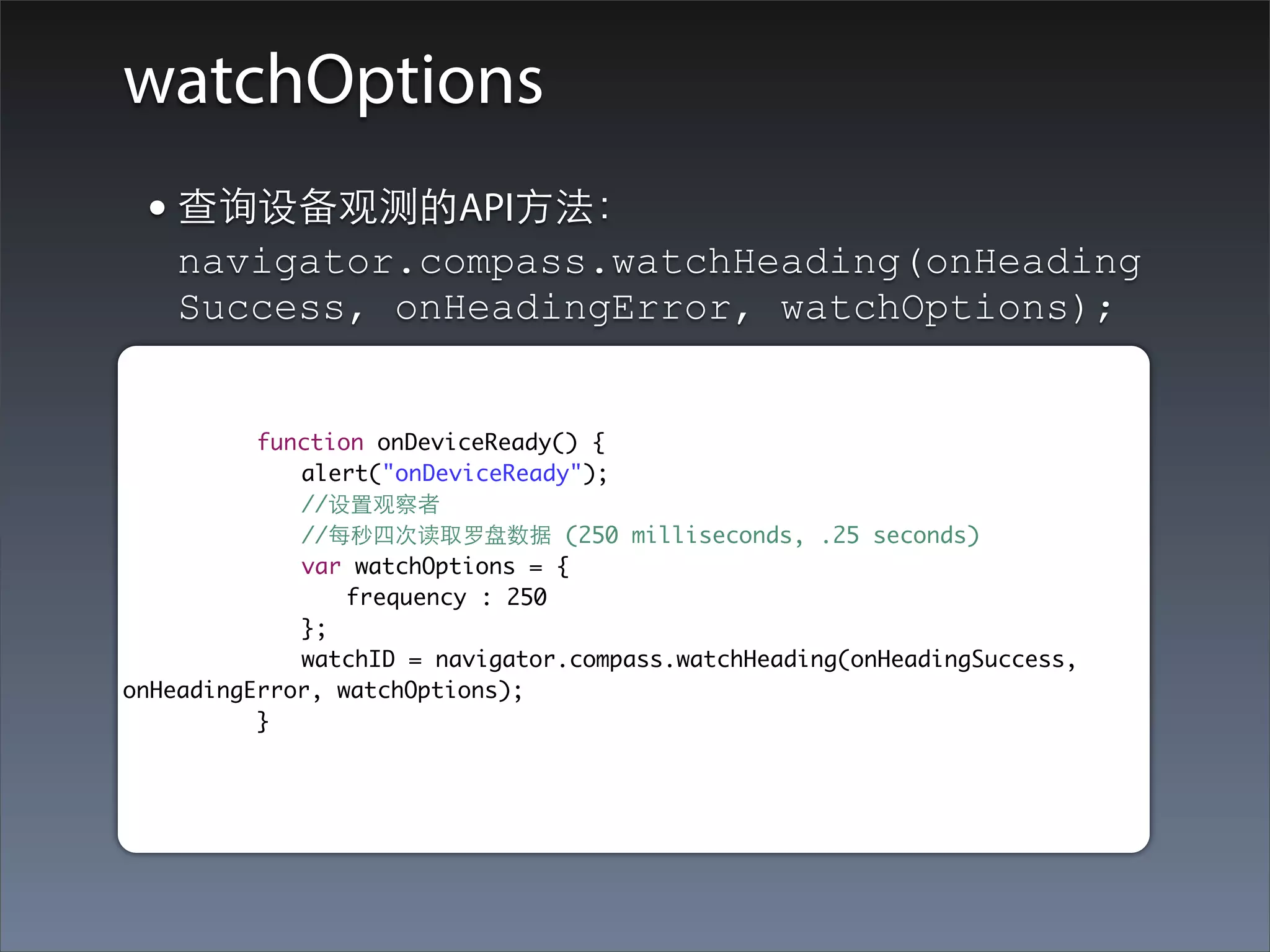 watchOptions
 • 查询设备观测的API⽅方法：
   navigator.compass.watchHeading(onHeading
   Success, onHeadingError, watchOptions);


	 	 	 function onDeviceReady() {
	 	 	 	 alert("onDeviceReady");
	 	 	 	 //设置观察者
	 	 	 	 //每秒四次读取罗盘数据 (250 milliseconds, .25 seconds)
	 	 	 	 var watchOptions = {
	 	 	 	 	 frequency : 250
	 	 	 	 };
	 	 	 	 watchID = navigator.compass.watchHeading(onHeadingSuccess,
onHeadingError, watchOptions);
	 	 	 }
 