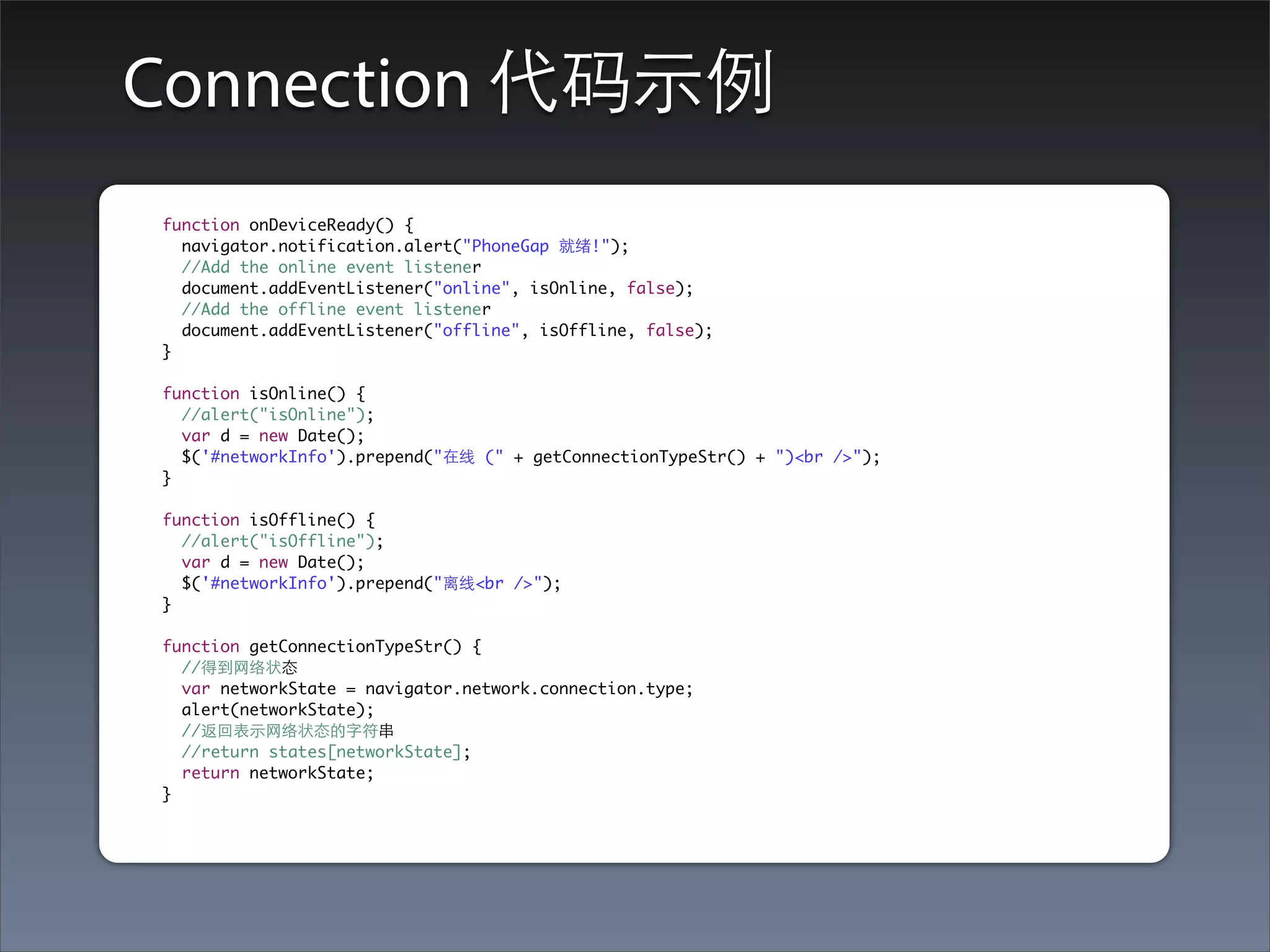 Connection 代码⽰示例
function onDeviceReady() {
  navigator.notification.alert("PhoneGap 就绪!");
  //Add the online event listener
  document.addEventListener("online", isOnline, false);
  //Add the offline event listener
  document.addEventListener("offline", isOffline, false);
}

function isOnline() {
  //alert("isOnline");
  var d = new Date();
  $('#networkInfo').prepend("在线 (" + getConnectionTypeStr() + ")<br />");
}

function isOffline() {
  //alert("isOffline");
  var d = new Date();
  $('#networkInfo').prepend("离线<br />");
}

function getConnectionTypeStr() {
  //得到⺴⽹网络状态
  var networkState = navigator.network.connection.type;
  alert(networkState);
  //返回表⽰示⺴⽹网络状态的字符串
  //return states[networkState];
  return networkState;
}
 