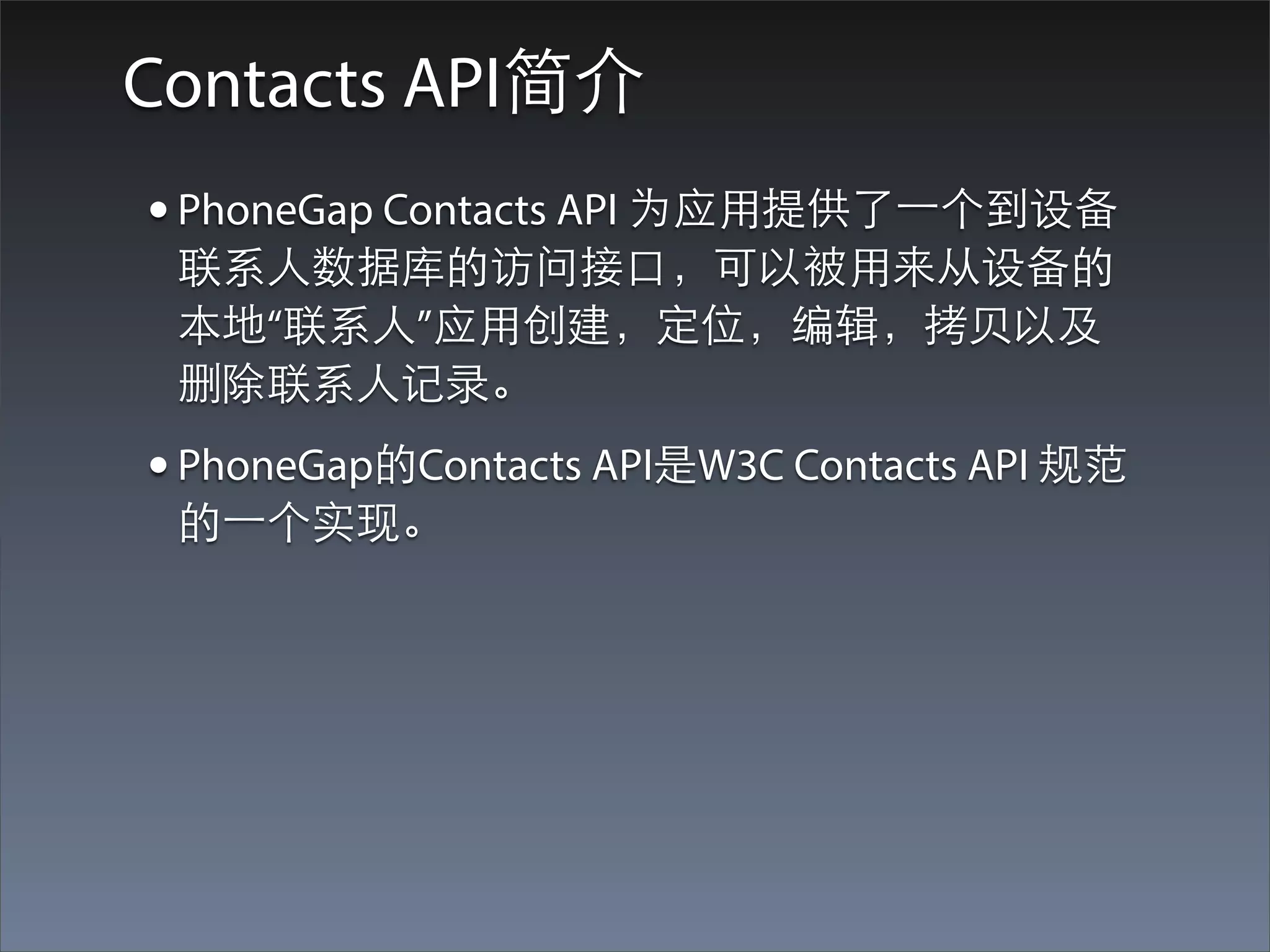Contacts API简介
• PhoneGap Contacts API 为应⽤用提供了⼀一个到设备
 联系⼈人数据库的访问接⼝口，可以被⽤用来从设备的
 本地“联系⼈人”应⽤用创建，定位，编辑，拷⻉贝以及
 删除联系⼈人记录。
• PhoneGap的Contacts API是W3C Contacts API 规范
 的⼀一个实现。
 