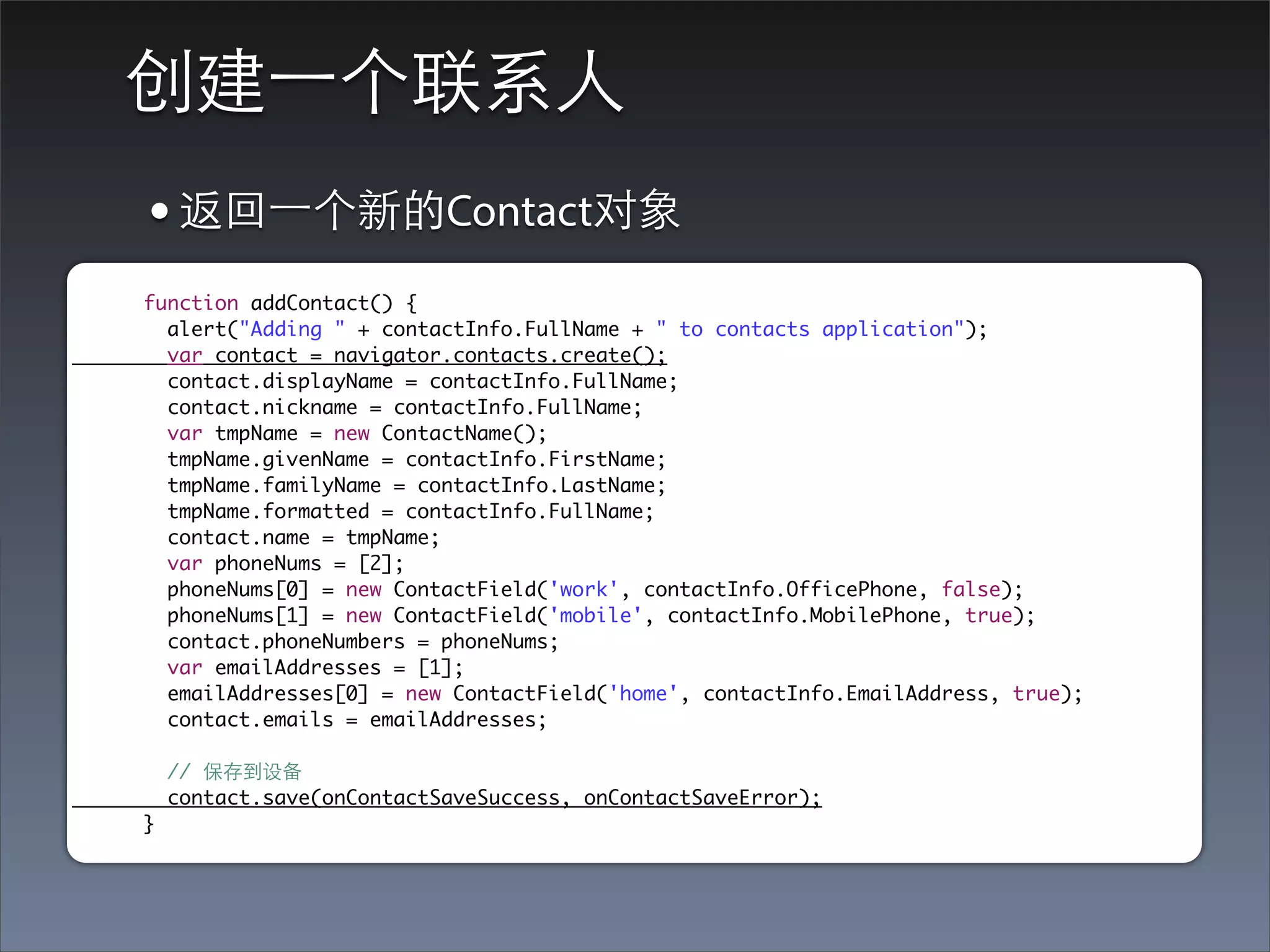 创建⼀一个联系⼈人
• 返回⼀一个新的Contact对象
function addContact() {
  alert("Adding " + contactInfo.FullName + " to contacts application");
  var contact = navigator.contacts.create();
  contact.displayName = contactInfo.FullName;
  contact.nickname = contactInfo.FullName;
  var tmpName = new ContactName();
  tmpName.givenName = contactInfo.FirstName;
  tmpName.familyName = contactInfo.LastName;
  tmpName.formatted = contactInfo.FullName;
  contact.name = tmpName;
  var phoneNums = [2];
  phoneNums[0] = new ContactField('work', contactInfo.OfficePhone, false);
  phoneNums[1] = new ContactField('mobile', contactInfo.MobilePhone, true);
  contact.phoneNumbers = phoneNums;
  var emailAddresses = [1];
  emailAddresses[0] = new ContactField('home', contactInfo.EmailAddress, true);
  contact.emails = emailAddresses;

    // 保存到设备
    contact.save(onContactSaveSuccess, onContactSaveError);
}
 