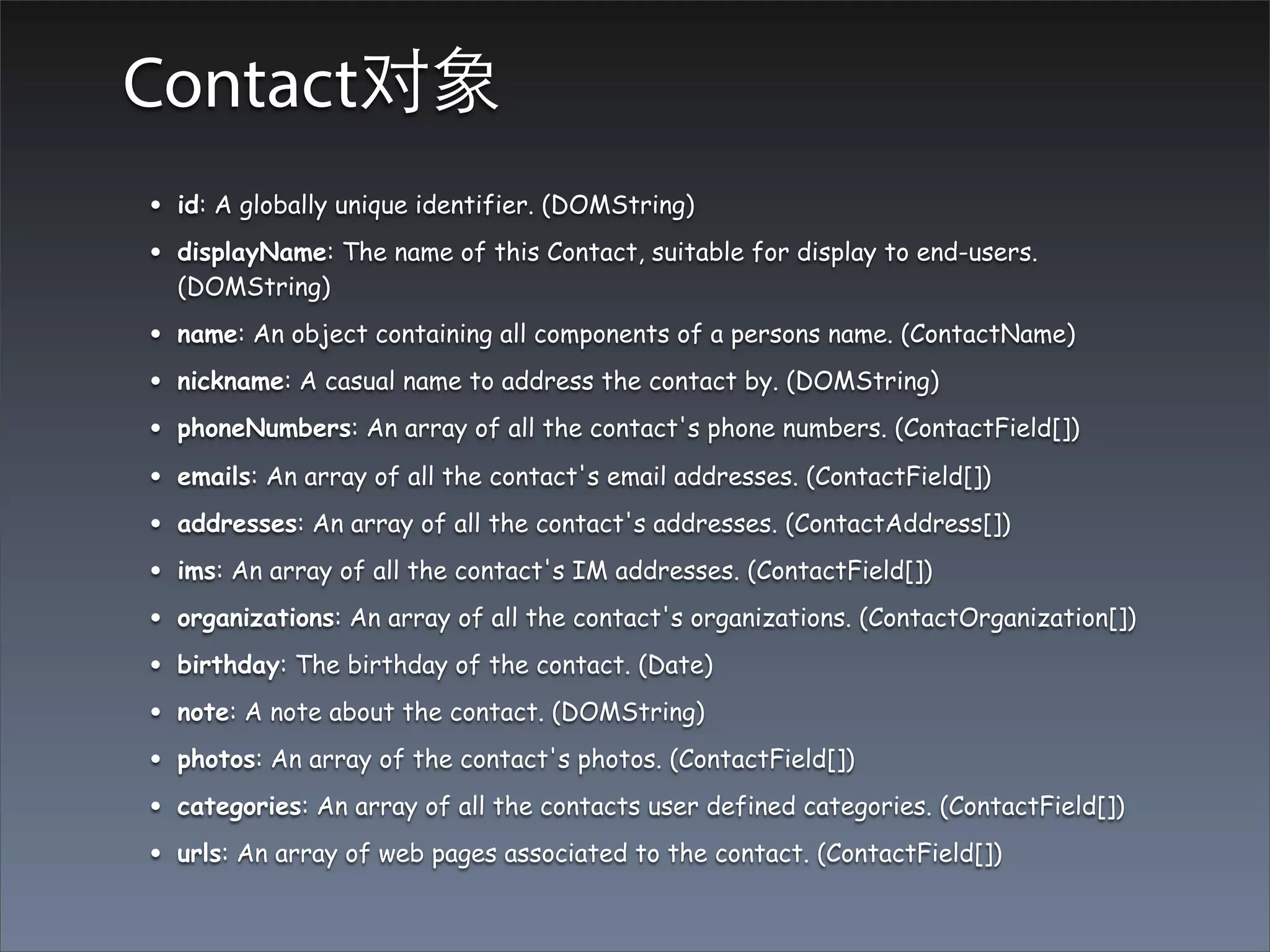 Contact对象
•   id: A globally unique identifier. (DOMString)

•   displayName: The name of this Contact, suitable for display to end-users.
    (DOMString)

•   name: An object containing all components of a persons name. (ContactName)

•   nickname: A casual name to address the contact by. (DOMString)

•   phoneNumbers: An array of all the contact's phone numbers. (ContactField[])

•   emails: An array of all the contact's email addresses. (ContactField[])

•   addresses: An array of all the contact's addresses. (ContactAddress[])

•   ims: An array of all the contact's IM addresses. (ContactField[])

•   organizations: An array of all the contact's organizations. (ContactOrganization[])

•   birthday: The birthday of the contact. (Date)

•   note: A note about the contact. (DOMString)

•   photos: An array of the contact's photos. (ContactField[])

•   categories: An array of all the contacts user defined categories. (ContactField[])

•   urls: An array of web pages associated to the contact. (ContactField[])
 