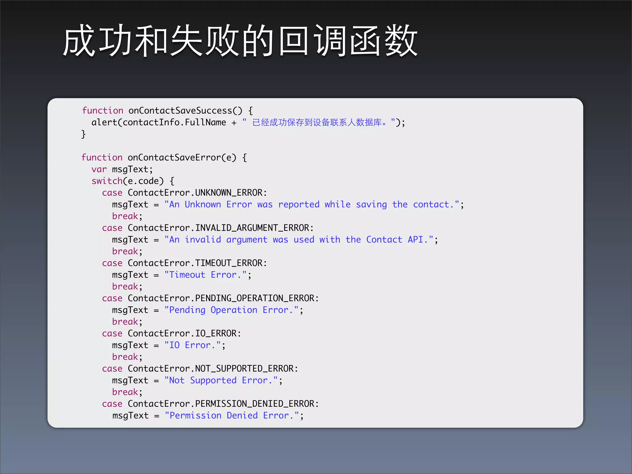 成功和失败的回调函数
function onContactSaveSuccess() {
  alert(contactInfo.FullName + " 已经成功保存到设备联系⼈人数据库。");
}

function onContactSaveError(e) {
  var msgText;
  switch(e.code) {
    case ContactError.UNKNOWN_ERROR:
      msgText = "An Unknown Error was reported while saving the contact.";
      break;
    case ContactError.INVALID_ARGUMENT_ERROR:
      msgText = "An invalid argument was used with the Contact API.";
      break;
    case ContactError.TIMEOUT_ERROR:
      msgText = "Timeout Error.";
      break;
    case ContactError.PENDING_OPERATION_ERROR:
      msgText = "Pending Operation Error.";
      break;
    case ContactError.IO_ERROR:
      msgText = "IO Error.";
      break;
    case ContactError.NOT_SUPPORTED_ERROR:
      msgText = "Not Supported Error.";
      break;
    case ContactError.PERMISSION_DENIED_ERROR:
      msgText = "Permission Denied Error.";
 