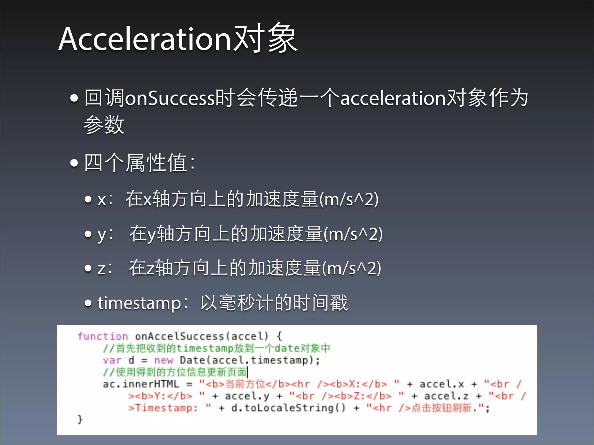 Acceleration对象
• 回调onSuccess时会传递⼀一个acceleration对象作为
 参数
• 四个属性值：
 • x：在x轴⽅方向上的加速度量(m/s^2)
 • y： 在y轴⽅方向上的加速度量(m/s^2)
 • z： 在z轴⽅方向上的加速度量(m/s^2)
 • timestamp：以毫秒计的时间戳
 