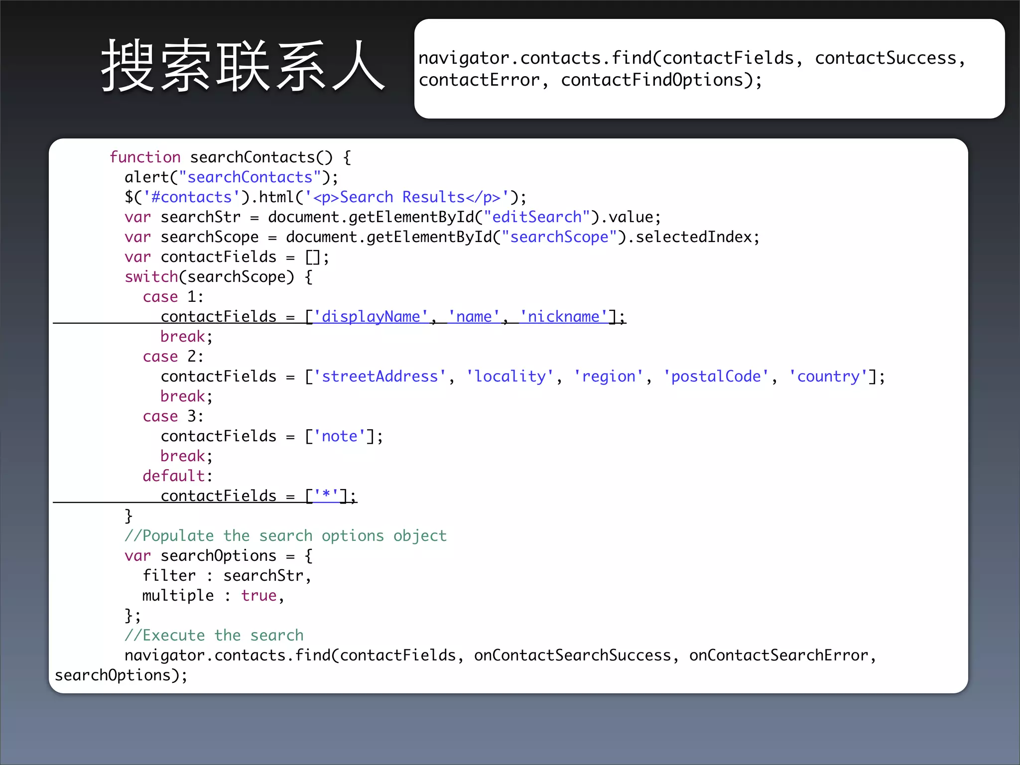 搜索联系⼈人                               navigator.contacts.find(contactFields, contactSuccess,
                                         contactError, contactFindOptions);



      function searchContacts() {
        alert("searchContacts");
        $('#contacts').html('<p>Search Results</p>');
        var searchStr = document.getElementById("editSearch").value;
        var searchScope = document.getElementById("searchScope").selectedIndex;
        var contactFields = [];
        switch(searchScope) {
           case 1:
             contactFields = ['displayName', 'name', 'nickname'];
             break;
           case 2:
             contactFields = ['streetAddress', 'locality', 'region', 'postalCode', 'country'];
             break;
           case 3:
             contactFields = ['note'];
             break;
           default:
             contactFields = ['*'];
        }
        //Populate the search options object
        var searchOptions = {
           filter : searchStr,
           multiple : true,
        };
        //Execute the search
        navigator.contacts.find(contactFields, onContactSearchSuccess, onContactSearchError,
searchOptions);
 
