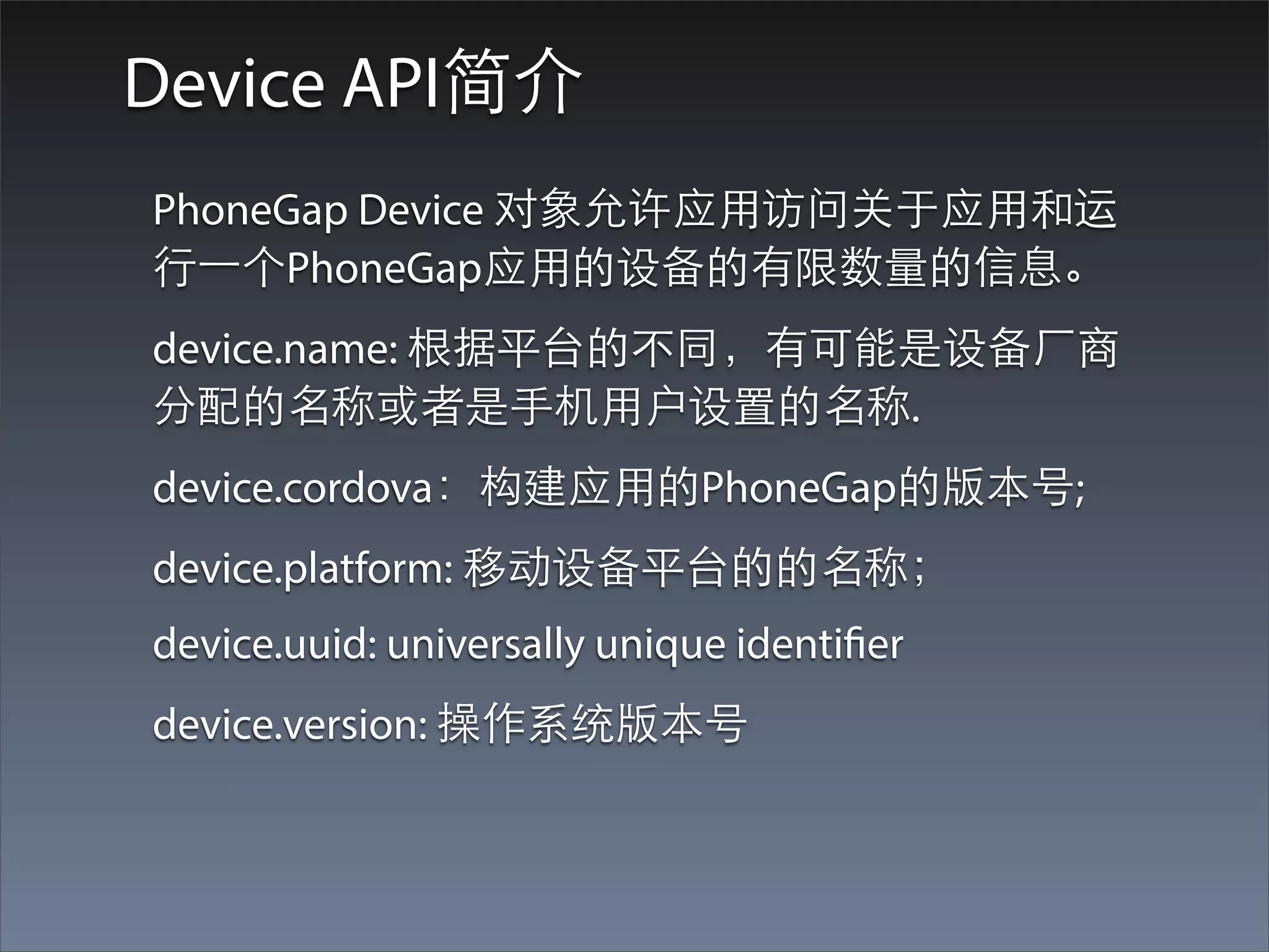 Device API简介
PhoneGap Device 对象允许应⽤用访问关于应⽤用和运
⾏行⼀一个PhoneGap应⽤用的设备的有限数量的信息。
device.name: 根据平台的不同，有可能是设备⼚厂商
分配的名称或者是⼿手机⽤用户设置的名称.
device.cordova：构建应⽤用的PhoneGap的版本号;
device.platform: 移动设备平台的的名称；
device.uuid: universally unique identifier
device.version: 操作系统版本号
 