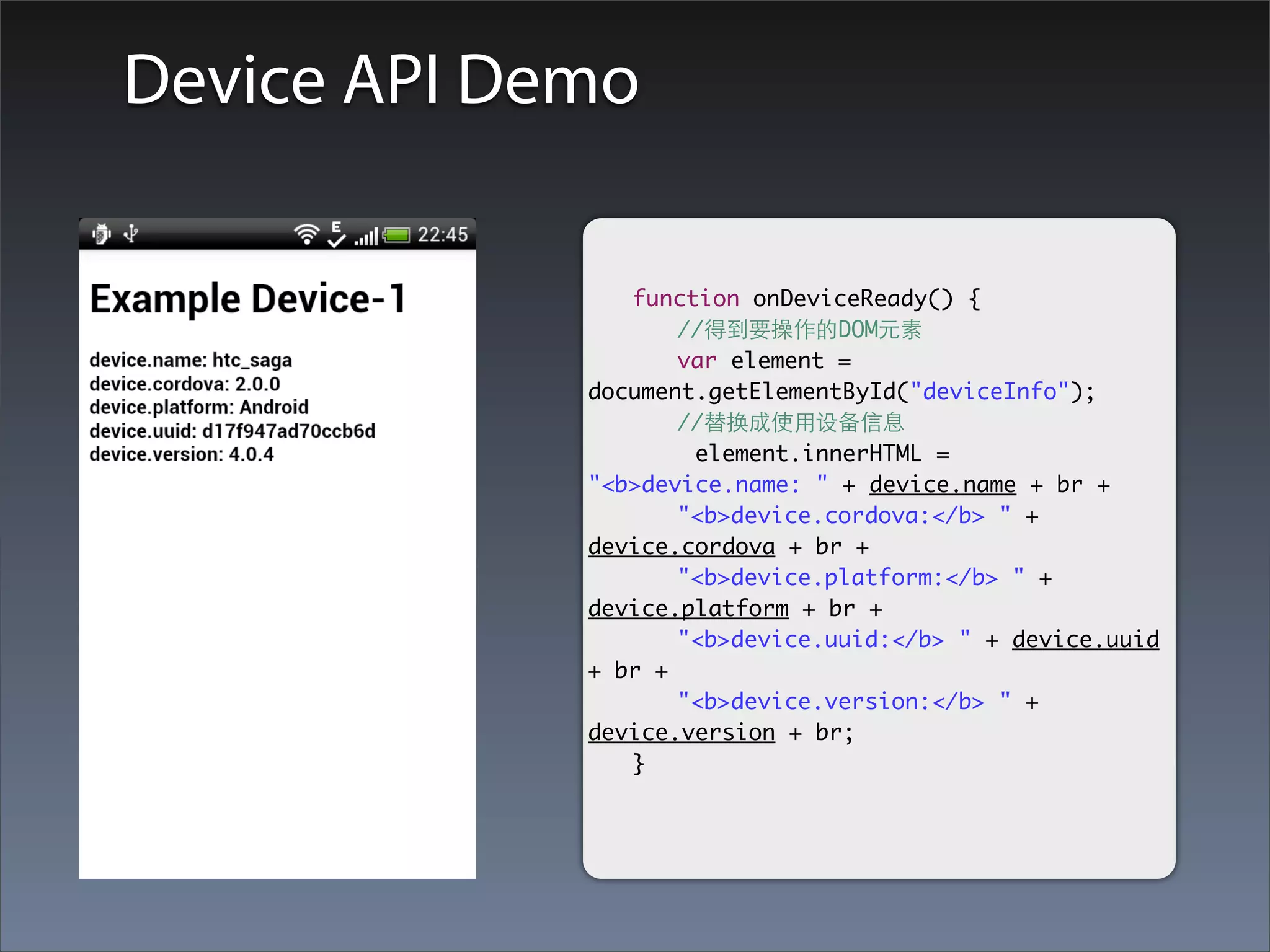 Device API Demo

             	 function onDeviceReady() {
             	 	 //得到要操作的DOM元素
             	 	 var element =
             document.getElementById("deviceInfo");
             	 	 //替换成使⽤用设备信息
                     element.innerHTML =
             "<b>device.name: " + device.name + br +
             	 	 "<b>device.cordova:</b> " +
             device.cordova + br +
             	 	 "<b>device.platform:</b> " +
             device.platform + br +
             	 	 "<b>device.uuid:</b> " + device.uuid
             + br +
             	 	 "<b>device.version:</b> " +
             device.version + br;
             	 }
 