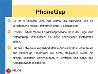 So ist es möglich, eine App einmal  zu entwickeln und für
verschiedene mobile Plattformen und OS einzusetzen.
Unserer Hybrid Mobile Entwicklungsservice ist in der Lage jede
Anforderung  umzusetzen, die diese spezifischen Plattformen
bieten.
Für das Entwickeln von Hybrid Mobile Apps sind das Senta Touch
and PhoneGap Framework die beste Möglichkeit kleine bis
mittlere komplexe Anwendungen zu erstellen und dabei den
Arbeitsaufwand minimieren.
PhoneGapPhoneGap
 