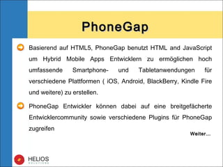 PhoneGapPhoneGap
Basierend auf HTML5, PhoneGap benutzt HTML and JavaScript
um Hybrid Mobile Apps Entwicklern zu ermöglichen hoch
umfassende Smartphone- und Tabletanwendungen für
verschiedene Plattformen ( iOS, Android, BlackBerry, Kindle Fire
und weitere) zu erstellen.
PhoneGap Entwickler können dabei auf eine breitgefächerte
Entwicklercommunity sowie verschiedene Plugins für PhoneGap
zugreifen
Weiter…Weiter…
 