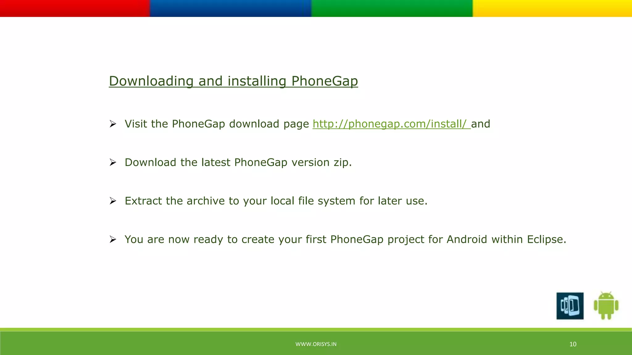 Downloading and installing PhoneGap 
 Visit the PhoneGap download page http://phonegap.com/install/ and 
 Download the latest PhoneGap version zip. 
 Extract the archive to your local file system for later use. 
 You are now ready to create your first PhoneGap project for Android within Eclipse. 
WWW.ORISYS.IN 10 
 