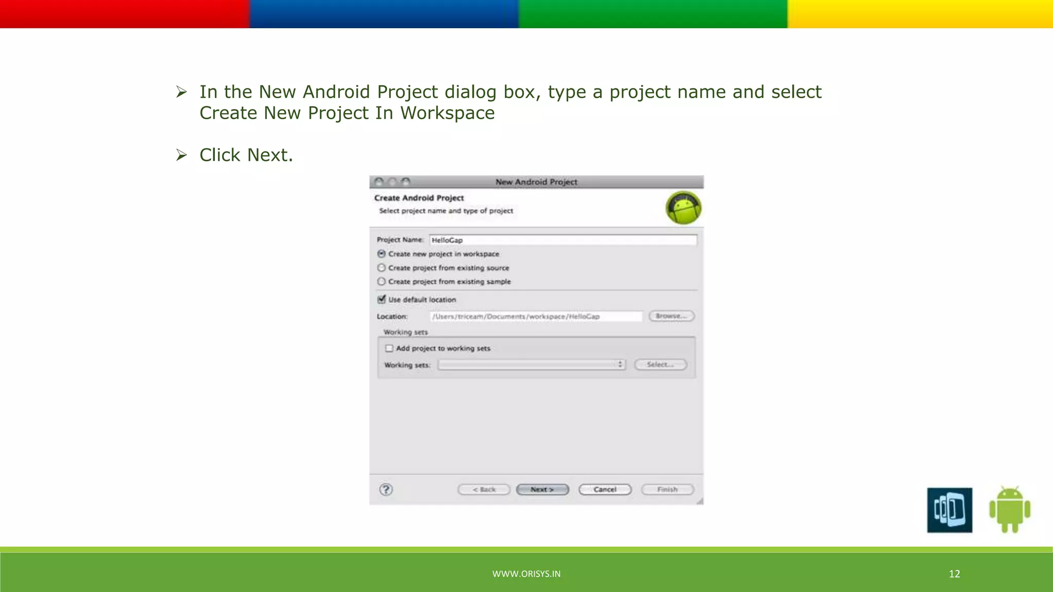 In the New Android Project dialog box, type a project name and select 
Create New Project In Workspace 
 Click Next. 
WWW.ORISYS.IN 12 
 