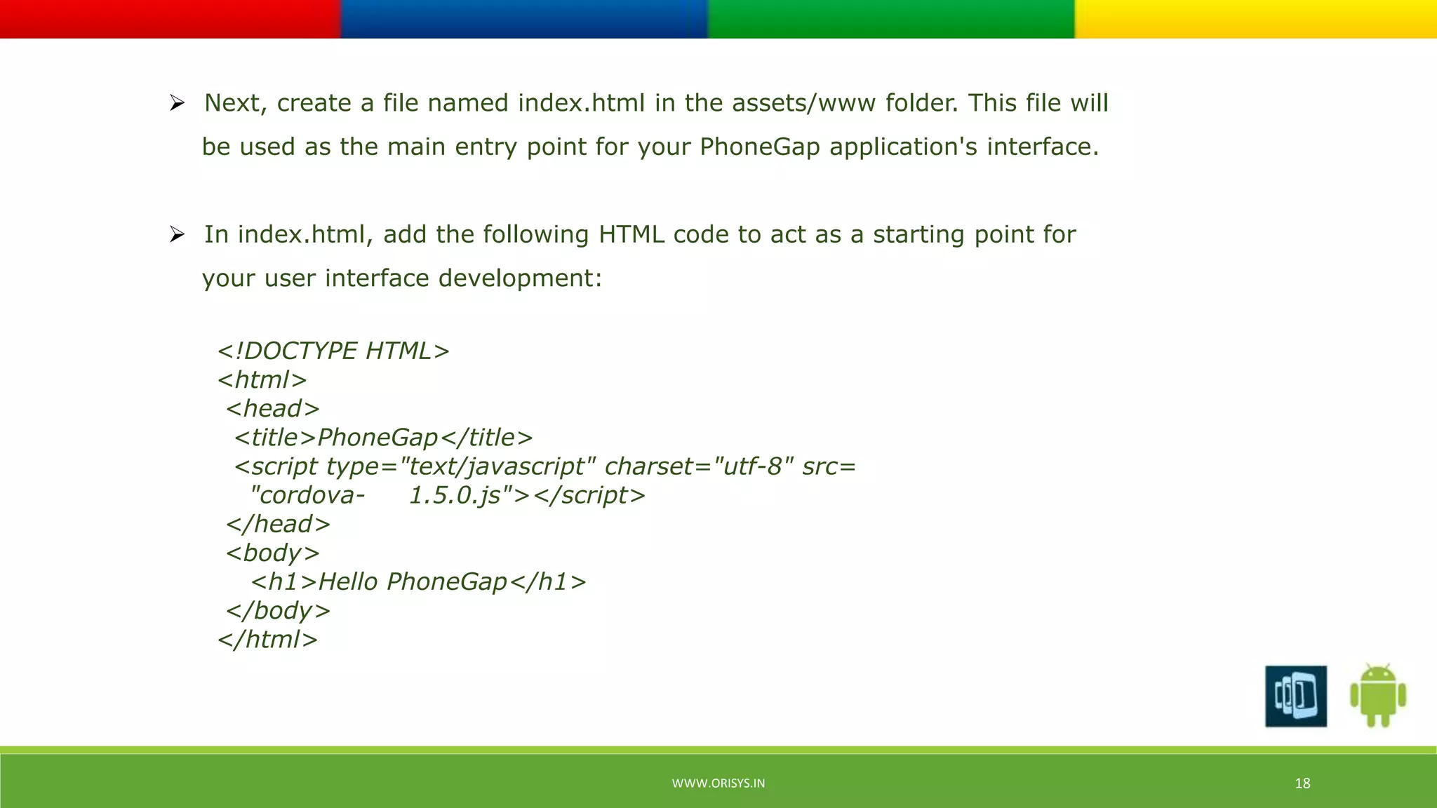  Next, create a file named index.html in the assets/www folder. This file will 
be used as the main entry point for your PhoneGap application's interface. 
 In index.html, add the following HTML code to act as a starting point for 
your user interface development: 
<!DOCTYPE HTML> 
<html> 
<head> 
<title>PhoneGap</title> 
<script type="text/javascript" charset="utf-8" src= 
"cordova- 1.5.0.js"></script> 
</head> 
<body> 
<h1>Hello PhoneGap</h1> 
</body> 
</html> 
WWW.ORISYS.IN 18 
 