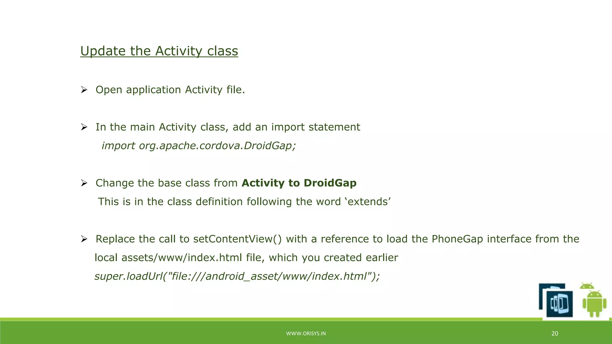WWW.ORISYS.IN 20 
Update the Activity class 
 Open application Activity file. 
 In the main Activity class, add an import statement 
import org.apache.cordova.DroidGap; 
 Change the base class from Activity to DroidGap 
This is in the class definition following the word ‘extends’ 
 Replace the call to setContentView() with a reference to load the PhoneGap interface from the 
local assets/www/index.html file, which you created earlier 
super.loadUrl("file:///android_asset/www/index.html"); 
 