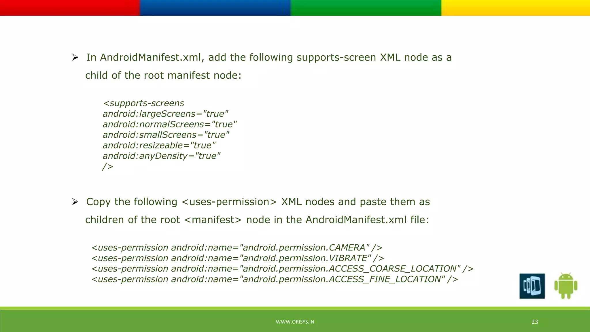  In AndroidManifest.xml, add the following supports-screen XML node as a 
child of the root manifest node: 
<supports-screens 
android:largeScreens="true" 
android:normalScreens="true" 
android:smallScreens="true" 
android:resizeable="true" 
android:anyDensity="true" 
/> 
 Copy the following <uses-permission> XML nodes and paste them as 
children of the root <manifest> node in the AndroidManifest.xml file: 
<uses-permission android:name="android.permission.CAMERA" /> 
<uses-permission android:name="android.permission.VIBRATE" /> 
<uses-permission android:name="android.permission.ACCESS_COARSE_LOCATION" /> 
<uses-permission android:name="android.permission.ACCESS_FINE_LOCATION" /> 
WWW.ORISYS.IN 23 
 
