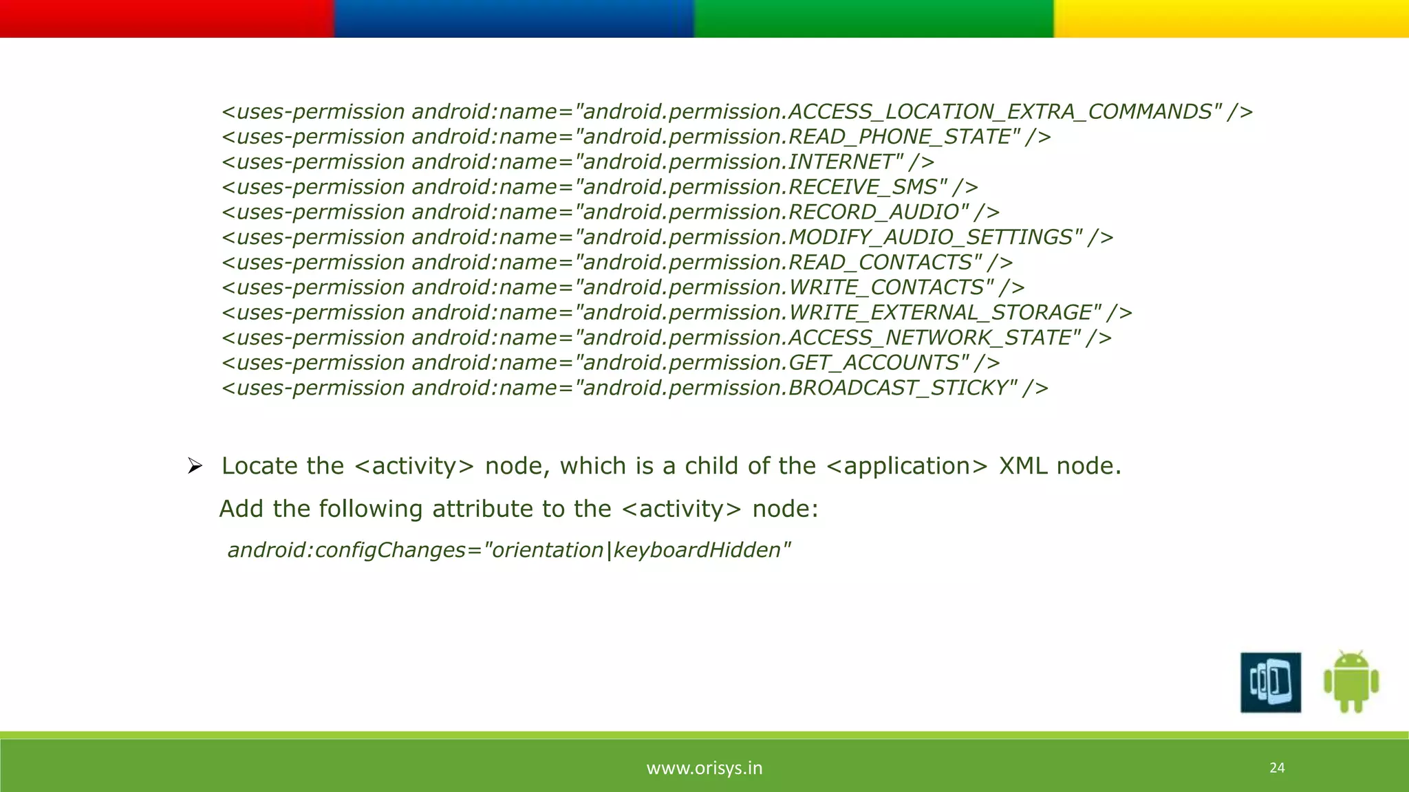 <uses-permission android:name="android.permission.ACCESS_LOCATION_EXTRA_COMMANDS" /> 
<uses-permission android:name="android.permission.READ_PHONE_STATE" /> 
<uses-permission android:name="android.permission.INTERNET" /> 
<uses-permission android:name="android.permission.RECEIVE_SMS" /> 
<uses-permission android:name="android.permission.RECORD_AUDIO" /> 
<uses-permission android:name="android.permission.MODIFY_AUDIO_SETTINGS" /> 
<uses-permission android:name="android.permission.READ_CONTACTS" /> 
<uses-permission android:name="android.permission.WRITE_CONTACTS" /> 
<uses-permission android:name="android.permission.WRITE_EXTERNAL_STORAGE" /> 
<uses-permission android:name="android.permission.ACCESS_NETWORK_STATE" /> 
<uses-permission android:name="android.permission.GET_ACCOUNTS" /> 
<uses-permission android:name="android.permission.BROADCAST_STICKY" /> 
 Locate the <activity> node, which is a child of the <application> XML node. 
Add the following attribute to the <activity> node: 
android:configChanges="orientation|keyboardHidden" 
www.orisys.in 24 
 