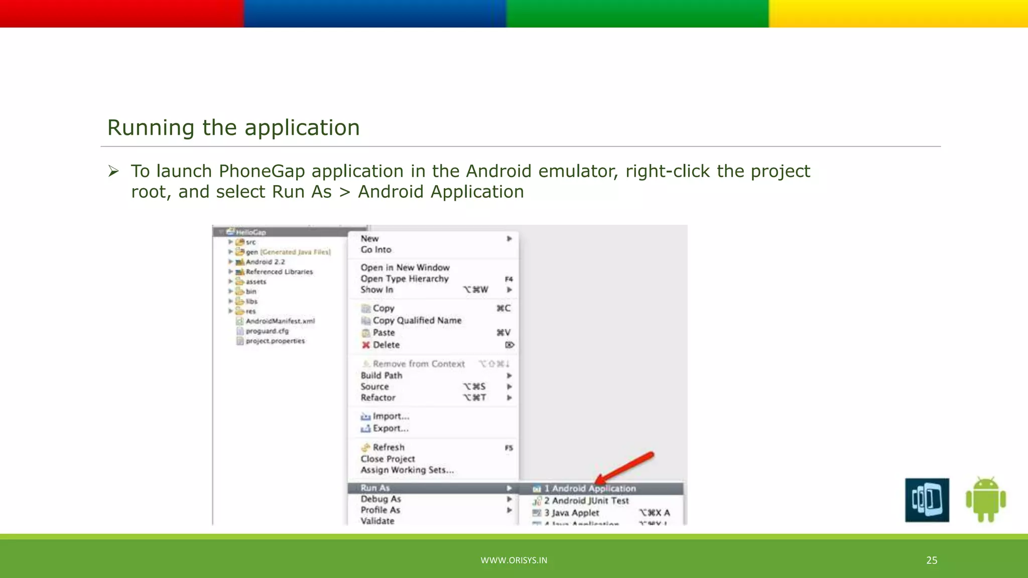 Running the application 
 To launch PhoneGap application in the Android emulator, right-click the project 
root, and select Run As > Android Application 
WWW.ORISYS.IN 25 
 