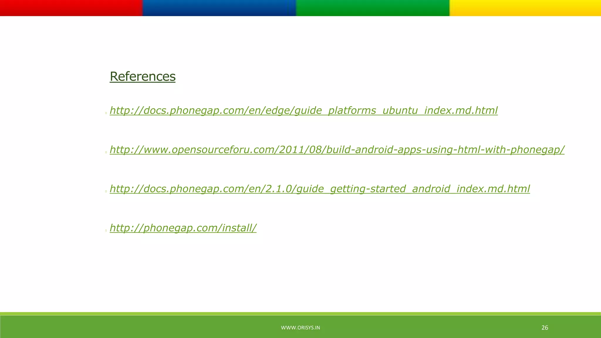 WWW.ORISYS.IN 26 
References 
http://docs.phonegap.com/en/edge/guide_platforms_ubuntu_index.md.html 
http://www.opensourceforu.com/2011/08/build-android-apps-using-html-with-phonegap/ 
http://docs.phonegap.com/en/2.1.0/guide_getting-started_android_index.md.html 
http://phonegap.com/install/ 
 