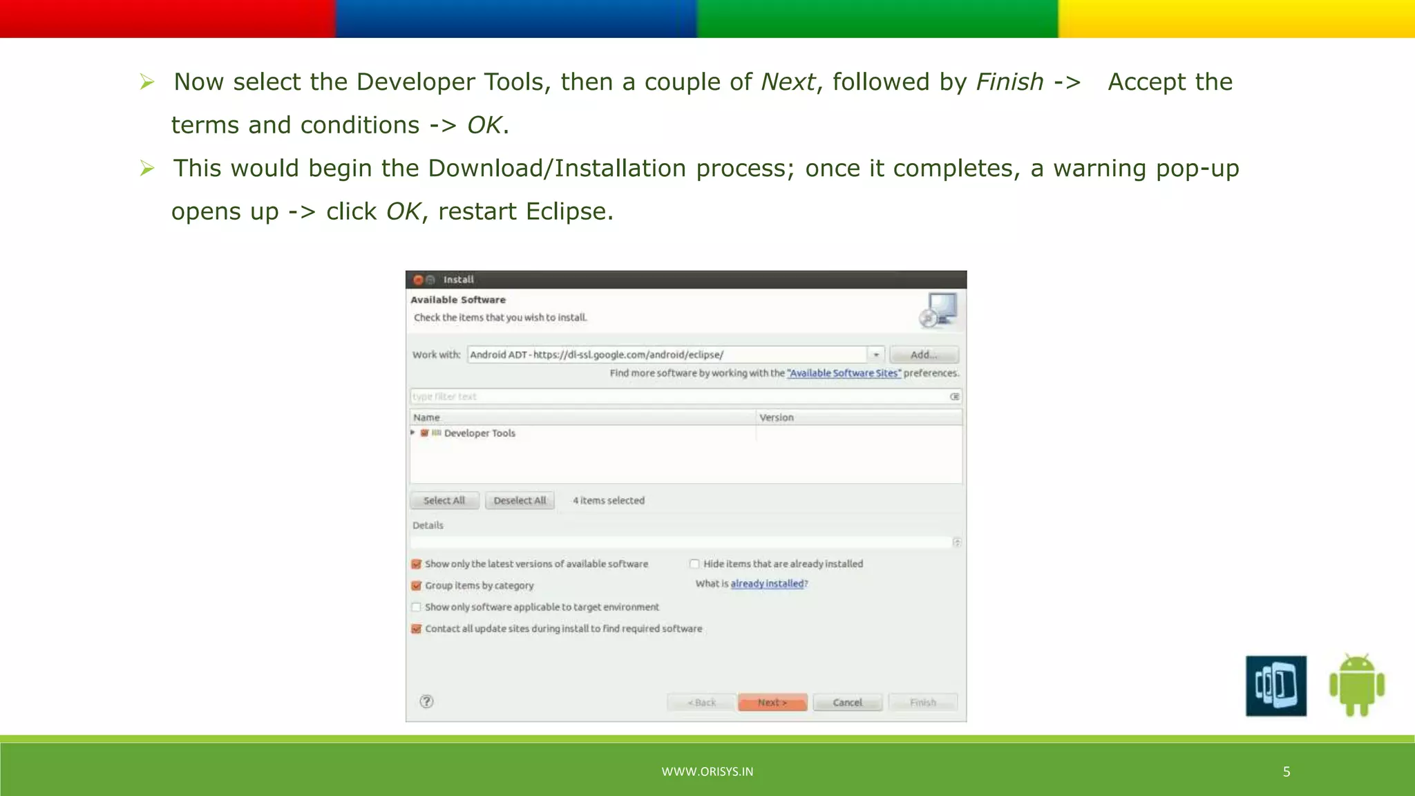  Now select the Developer Tools, then a couple of Next, followed by Finish -> Accept the 
terms and conditions -> OK. 
 This would begin the Download/Installation process; once it completes, a warning pop-up 
opens up -> click OK, restart Eclipse. 
WWW.ORISYS.IN 5 
 