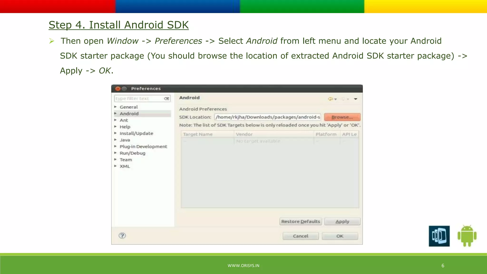Step 4. Install Android SDK 
 Then open Window -> Preferences -> Select Android from left menu and locate your Android 
SDK starter package (You should browse the location of extracted Android SDK starter package) -> 
Apply -> OK. 
WWW.ORISYS.IN 6 
 