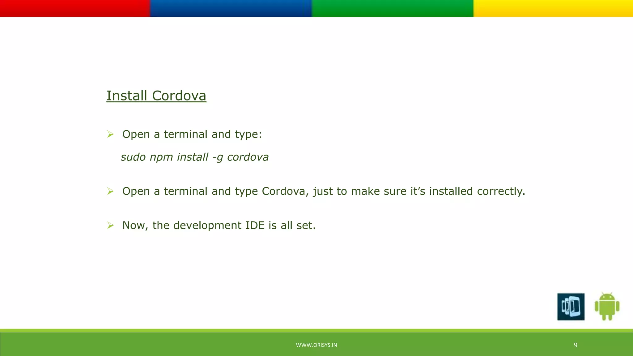 WWW.ORISYS.IN 9 
Install Cordova 
 Open a terminal and type: 
sudo npm install -g cordova 
 Open a terminal and type Cordova, just to make sure it’s installed correctly. 
 Now, the development IDE is all set. 
 