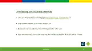 Downloading and installing PhoneGap 
 Visit the PhoneGap download page http://phonegap.com/install/ and 
 Download the latest PhoneGap version zip. 
 Extract the archive to your local file system for later use. 
 You are now ready to create your first PhoneGap project for Android within Eclipse. 
WWW.ORISYS.IN 10 
 