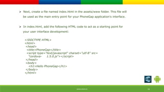  Next, create a file named index.html in the assets/www folder. This file will 
be used as the main entry point for your PhoneGap application's interface. 
 In index.html, add the following HTML code to act as a starting point for 
your user interface development: 
<!DOCTYPE HTML> 
<html> 
<head> 
<title>PhoneGap</title> 
<script type="text/javascript" charset="utf-8" src= 
"cordova- 1.5.0.js"></script> 
</head> 
<body> 
<h1>Hello PhoneGap</h1> 
</body> 
</html> 
WWW.ORISYS.IN 18 
 