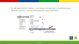  You will need to add the cordova-x.x.x.jar library to the build path for the Android project. 
Right-click cordova-x.x.x.jar and select Build Path > Add To Build Path 
WWW.ORISYS.IN 19 
 