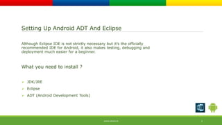 Setting Up Android ADT And Eclipse 
Although Eclipse IDE is not strictly necessary but it’s the officially 
recommended IDE for Android, it also makes testing, debugging and 
deployment much easier for a beginner. 
What you need to install ? 
 JDK/JRE 
 Eclipse 
 ADT (Android Development Tools) 
WWW.ORISYS.IN 2 
 