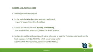 WWW.ORISYS.IN 20 
Update the Activity class 
 Open application Activity file. 
 In the main Activity class, add an import statement 
import org.apache.cordova.DroidGap; 
 Change the base class from Activity to DroidGap 
This is in the class definition following the word ‘extends’ 
 Replace the call to setContentView() with a reference to load the PhoneGap interface from the 
local assets/www/index.html file, which you created earlier 
super.loadUrl("file:///android_asset/www/index.html"); 
 