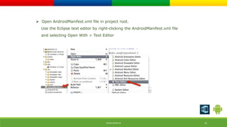  Open AndroidManifest.xml file in project root. 
Use the Eclipse text editor by right-clicking the AndroidManifest.xml file 
and selecting Open With > Text Editor 
WWW.ORISYS.IN 22 
 