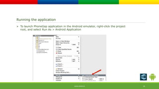Running the application 
 To launch PhoneGap application in the Android emulator, right-click the project 
root, and select Run As > Android Application 
WWW.ORISYS.IN 25 
 