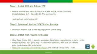 Step 1. Install JDK and Eclipse IDE 
 Open a terminal and install Eclipse IDE as well as JDK, in one command 
(Installs Eclipse 3.7 + OpenJDK 6). The command is: 
sudo apt-get install eclipse-jdt 
Step 2. Download Android SDK Starter Package 
 Download Android SDK Starter Package (From Official Site) 
Step 3. Install ADT Plugins for Eclipse 
 Now, Open Eclipse IDE -> select a workspace (any folder created in you system) -> OK. 
 Eclipse launches. Now go to Help -> Install New Software, then click on Add and 
enter the following URL as Location: 
 https://dl-ssl.google.com/android/eclipse/ and Android ADT as name -> OK. 
WWW.ORISYS.IN 3 
 