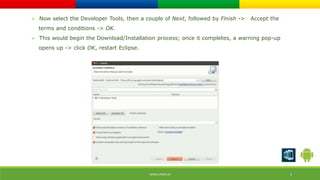  Now select the Developer Tools, then a couple of Next, followed by Finish -> Accept the 
terms and conditions -> OK. 
 This would begin the Download/Installation process; once it completes, a warning pop-up 
opens up -> click OK, restart Eclipse. 
WWW.ORISYS.IN 5 
 