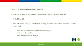 Step 5. Installing Phonegap/Cordova 
 Now, you’ve Android and Java environment ready, install Cordova/Phonegap. 
WWW.ORISYS.IN 8 
Install NodeJS 
 Open a terminal and type: (The NodeJS package available in repository may be out of date, 
so use ppa) 
sudo apt-add-repository -y ppa:chris-lea/node.js 
sudo apt-get -y update 
sudo apt-get -y install NodeJS 
 