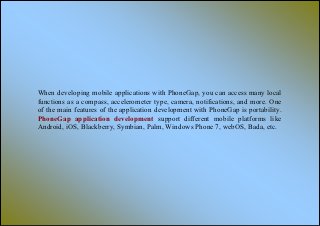 When developing mobile applications with PhoneGap, you can access many local
functions as a compass, accelerometer type, camera, notifications, and more. One
of the main features of the application development with PhoneGap is portability.
PhoneGap application development support different mobile platforms like
Android, iOS, Blackberry, Symbian, Palm, Windows Phone 7, webOS, Bada, etc.
 