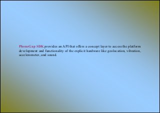 PhoneGap SDK provides an API that offers a concept layer to access the platform
development and functionality of the explicit hardware like geolocation, vibration,
accelerometer, and sound.
 