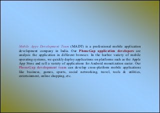 Mobile Apps Development Team (MADT) is a professional mobile application
development company in India. Our PhoneGap application developers are
analysis the application in different browser. In the harbor variety of mobile
operating systems, we quickly deploy applications on platforms such as the Apple
App Store and sell a variety of applications for Android monetization easier. Our
PhoneGap development team can develop cross-platform mobile applications
like business, games, sports, social networking, travel, tools & utilities,
entertainment, online shopping, etc.
 