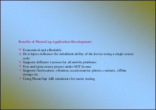 Benefits of PhoneGap Application Development:

  Economical and affordable
  Developers influence the inhabitant ability of the device using a single source
  code
  Supports different versions for all mobile platforms
  Free and open source project under MIT license
  Supports Geolocation, vibration, accelerometer, photos, contacts, offline
  storage etc
  Using PhoneGap AIR simulators for easier testing
 
