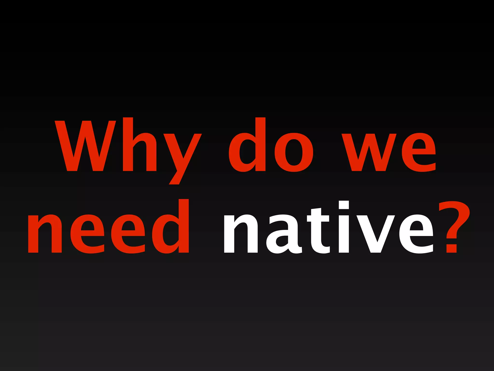 Why do we
need native?
 