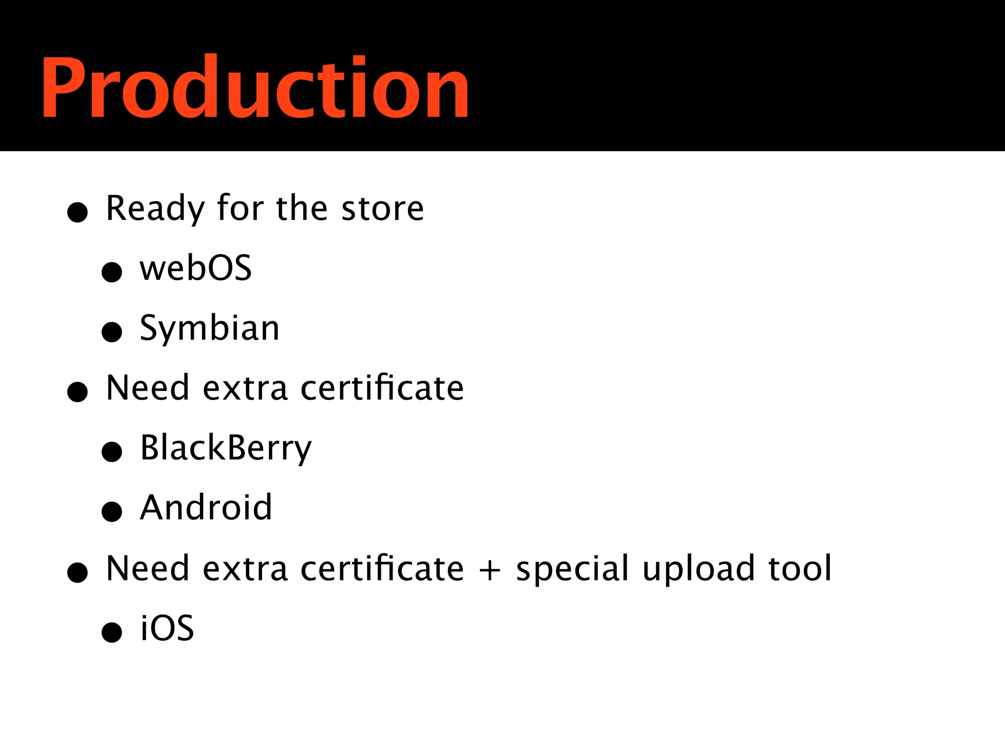 Production
• Ready for the store
 • webOS
 • Symbian
• Need extra certiﬁcate
 • BlackBerry
 • Android
• Need extra certiﬁcate + special upload tool
 • iOS
 