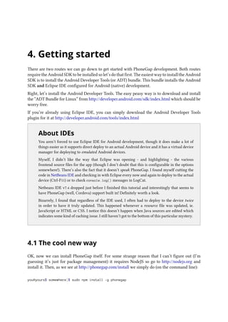 4. Getting started
There are two routes we can go down to get started with PhoneGap development. Both routes
require the Android SDK to be installed so let’s do that first. The easiest way to install the Android
SDK is to install the Android Developer Tools (or ADT) bundle. This bundle installs the Android
SDK and Eclipse IDE configured for Android (native) development.
Right, let’s install the Android Developer Tools. The easy peasy way is to download and install
the “ADT Bundle for Linux” from http://developer.android.com/sdk/index.html which should be
worry free.
If you’re already using Eclipse IDE, you can simply download the Android Developer Tools
plugin for it at http://developer.android.com/tools/index.html
..
About IDEs
You aren’t forced to use Eclipse IDE for Android development, though it does make a lot of
things easier as it supports direct deploy to an actual Android device and it has a virtual device
manager for deploying to emulated Android devices.
Myself, I didn’t like the way that Eclipse was opening - and highlighting - the various
frontend source files for the app (though I don’t doubt that this is configurable in the options
somewhere!). There’s also the fact that it doesn’t speak PhoneGap. I found myself cutting the
code in NetBeans IDE and checking in with Eclipse every now and again to deploy to the actual
device (Ctrl-F11) or to check console.log() messages in LogCat.
Netbeans IDE v7.4 dropped just before I finished this tutorial and interestingly that seems to
have PhoneGap (well, Cordova) support built in! Definitely worth a look.
Bizarrely, I found that regardless of the IDE used, I often had to deploy to the device twice
in order to have it truly updated. This happened whenever a resource file was updated, ie.
JavaScript or HTML or CSS. I notice this doesn’t happen when Java sources are edited which
indicates some kind of caching issue. I still haven’t got to the bottom of this particular mystery.
4.1 The cool new way
OK, now we can install PhoneGap itself. For some strange reason that I can’t figure out (I’m
guessing it’s just for package management) it requires NodeJS so go to http://nodejs.org and
install it. Then, as we see at http://phonegap.com/install we simply do (on the command line):
you@yours$ somewhere]$ sudo npm install -g phonegap
 