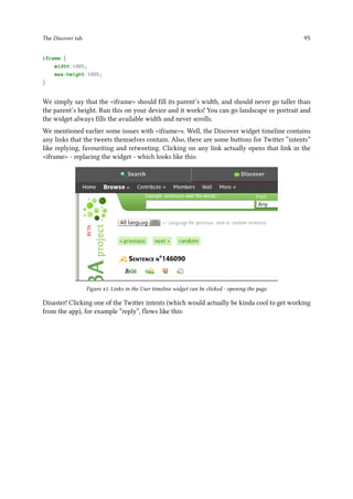The Discover tab 95
iframe {
width:100%;
max-height:100%;
}
We simply say that the iframe should fill its parent’s width, and should never go taller than
the parent’s height. Run this on your device and it works! You can go landscape or portrait and
the widget always fills the available width and never scrolls.
We mentioned earlier some issues with iframes. Well, the Discover widget timeline contains
any links that the tweets themselves contain. Also, there are some buttons for Twitter “intents”
like replying, favouriting and retweeting. Clicking on any link actually opens that link in the
iframe - replacing the widget - which looks like this:
Figure 41. Links in the User timeline widget can be clicked - opening the page
Disaster! Clicking one of the Twitter intents (which would actually be kinda cool to get working
from the app), for example “reply”, flows like this:
 