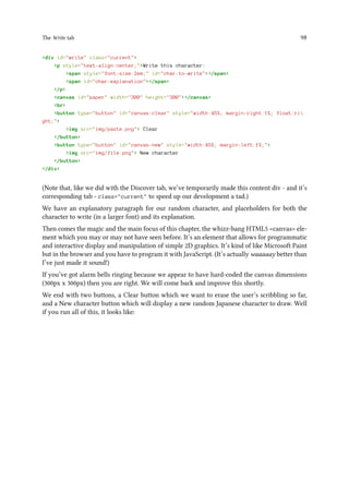 The Write tab 98
div id=write class=current
p style=text-align:center;Write this character:
span style=font-size:2em; id=char-to-write/span
span id=char-explanation/span
/p
canvas id=paper width=300 height=300/canvas
br
button type=button id=canvas-clear style=width:45%; margin-right:1%; float:ri
ght;
img src=img/paste.png Clear
/button
button type=button id=canvas-new style=width:45%; margin-left:1%;
img src=img/file.png New character
/button
/div
(Note that, like we did with the Discover tab, we’ve temporarily made this content div - and it’s
corresponding tab - class=current to speed up our development a tad.)
We have an explanatory paragraph for our random character, and placeholders for both the
character to write (in a larger font) and its explanation.
Then comes the magic and the main focus of this chapter, the whizz-bang HTML5 canvas ele-
ment which you may or may not have seen before. It’s an element that allows for programmatic
and interactive display and manipulation of simple 2D graphics. It’s kind of like Microsoft Paint
but in the browser and you have to program it with JavaScript. (It’s actually waaaaay better than
I’ve just made it sound!)
If you’ve got alarm bells ringing because we appear to have hard-coded the canvas dimensions
(300px x 300px) then you are right. We will come back and improve this shortly.
We end with two buttons, a Clear button which we want to erase the user’s scribbling so far,
and a New character button which will display a new random Japanese character to draw. Well
if you run all of this, it looks like:
 
