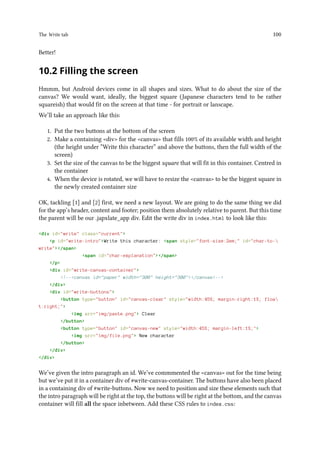 The Write tab 100
Better!
10.2 Filling the screen
Hmmm, but Android devices come in all shapes and sizes. What to do about the size of the
canvas? We would want, ideally, the biggest square (Japanese characters tend to be rather
squareish) that would fit on the screen at that time - for portrait or lanscape.
We’ll take an approach like this:
1. Put the two buttons at the bottom of the screen
2. Make a containing div for the canvas that fills 100% of its available width and height
(the height under “Write this character” and above the buttons, then the full width of the
screen)
3. Set the size of the canvas to be the biggest square that will fit in this container. Centred in
the container
4. When the device is rotated, we will have to resize the canvas to be the biggest square in
the newly created container size
OK, tackling [1] and [2] first, we need a new layout. We are going to do the same thing we did
for the app’s header, content and footer; position them absolutely relative to parent. But this time
the parent will be our .japxlate_app div. Edit the write div in index.html to look like this:
div id=write class=current
p id=write-introWrite this character: span style=font-size:2em; id=char-to-
write/span
span id=char-explanation/span
/p
div id=write-canvas-container
!--canvas id=paper width=300 height=300/canvas--
/div
div id=write-buttons
button type=button id=canvas-clear style=width:45%; margin-right:1%; floa
t:right;
img src=img/paste.png Clear
/button
button type=button id=canvas-new style=width:45%; margin-left:1%;
img src=img/file.png New character
/button
/div
/div
We’ve given the intro paragraph an id. We’ve commmented the canvas out for the time being
but we’ve put it in a container div of #write-canvas-container. The buttons have also been placed
in a containing div of #write-buttons. Now we need to position and size these elements such that
the intro paragraph will be right at the top, the buttons will be right at the bottom, and the canvas
container will fill all the space inbetween. Add these CSS rules to index.css:
 